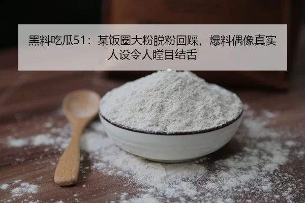 黑料吃瓜51：某饭圈大粉脱粉回踩，爆料偶像真实人设令人瞠目结舌